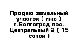 Продаю земельный участок ( ижс ) г.Волгоград пос. Центральный-2 ( 15 соток )